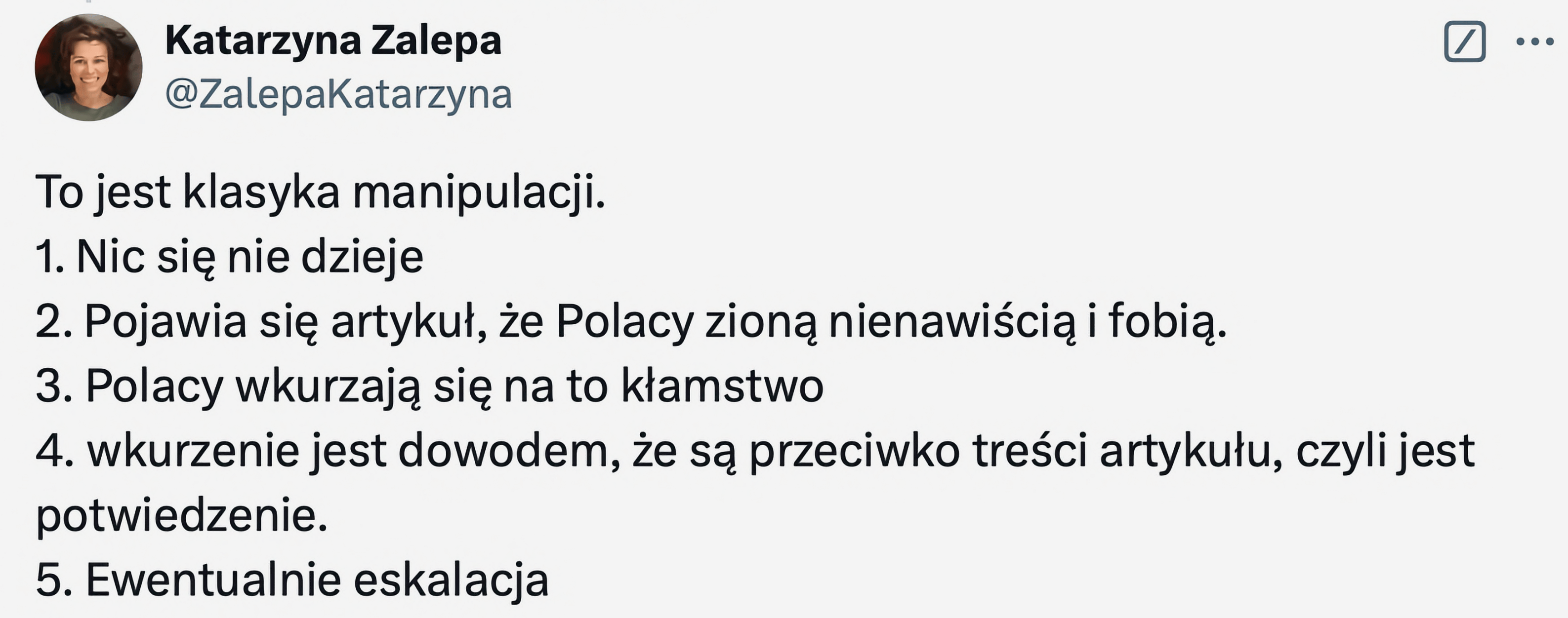 Alt text: Zrzut ekranu z wpisu na Twitterze autorstwa Katarzyny Zalepy. Wpis zawiera listę zatytułowaną „To jest klasyka manipulacji”:
1. Nic się nie dzieje
2. Pojawia się artykuł, że Polacy zioną nienawiścią i fobią.
3. Polacy wkurzają się na to kłamstwo.
4. Wkurzenie jest dowodem, że są przeciwko treści artykułu, czyli jest potwierdzenie.
5. Ewentualnie eskalacja.
W lewym górnym rogu widnieje zdjęcie profilowe autorki i jej nazwa użytkownika: @ZalepaKatarzyna.